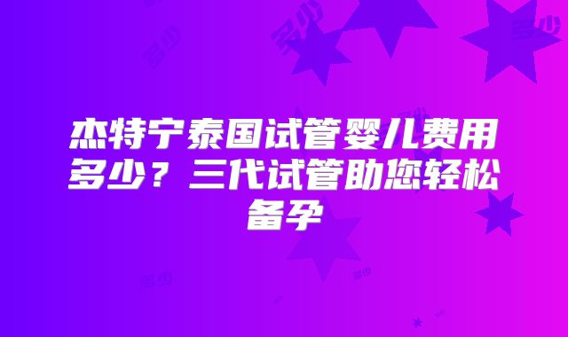 杰特宁泰国试管婴儿费用多少?三代试管助您轻松备孕