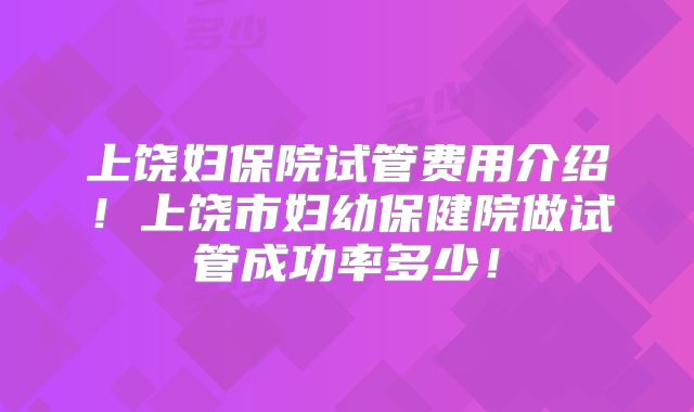 上饶妇保院试管费用介绍!上饶市妇幼保健院做试管成功率多少!
