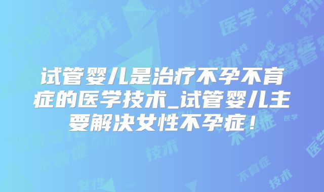 试管婴儿是治疗不孕不育症的医学技术_试管婴儿主要解决女性不孕症！
