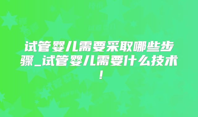 试管婴儿需要采取哪些步骤_试管婴儿需要什么技术!