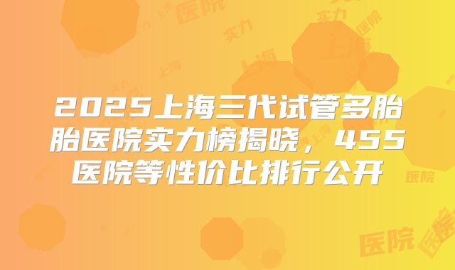 2025上海三代试管多胎胎医院实力榜揭晓,455医院等性价比排行公开