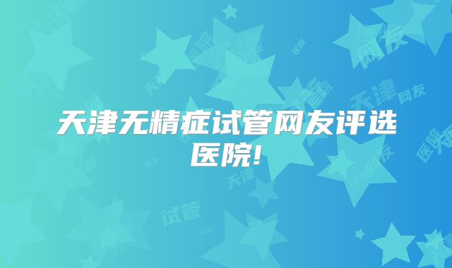 天津无精症试管网友评选医院!