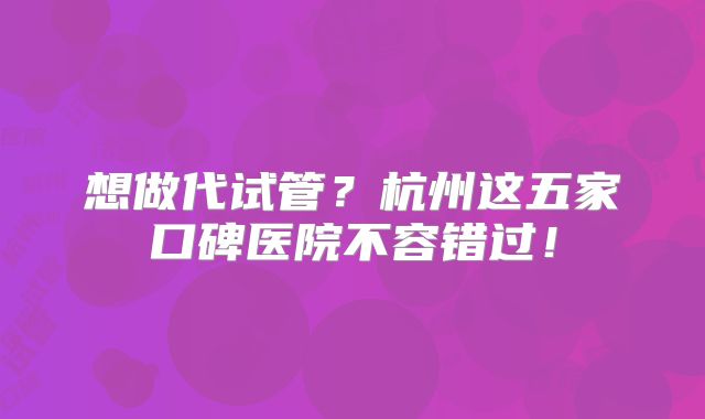想做代试管?杭州这五家口碑医院不容错过!