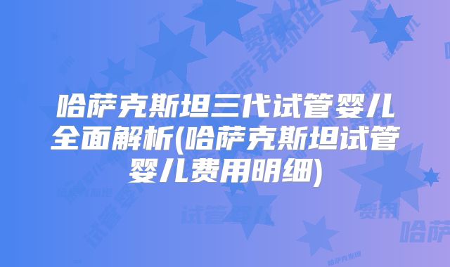 哈萨克斯坦三代试管婴儿全面解析(哈萨克斯坦试管婴儿费用明细)