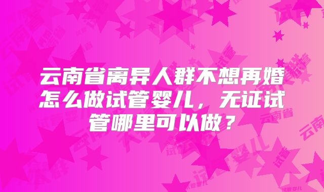 云南省离异人群不想再婚怎么做试管婴儿,无证试管哪里可以做?
