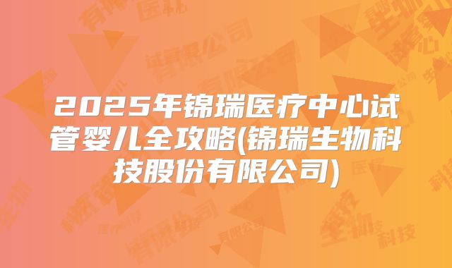 2025年锦瑞医疗中心试管婴儿全攻略(锦瑞生物科技股份有限公司)