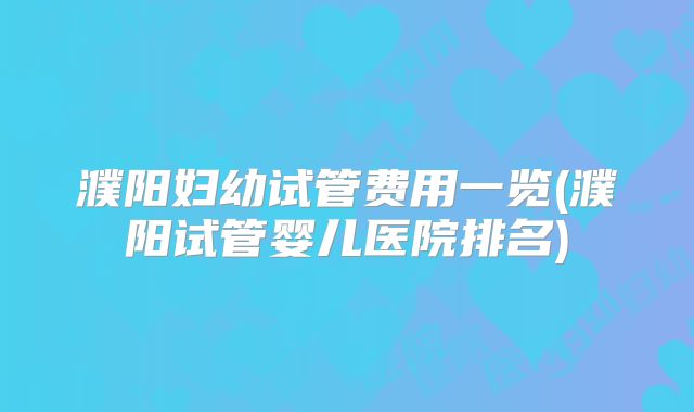 濮阳妇幼试管费用一览(濮阳试管婴儿医院排名)