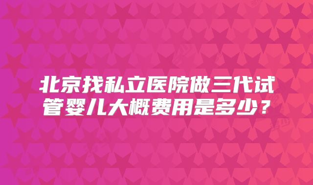 北京找私立医院做三代试管婴儿大概费用是多少？