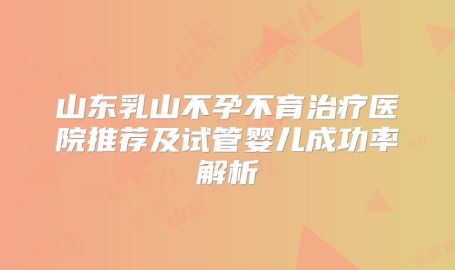 山东乳山不孕不育治疗医院推荐及试管婴儿成功率解析