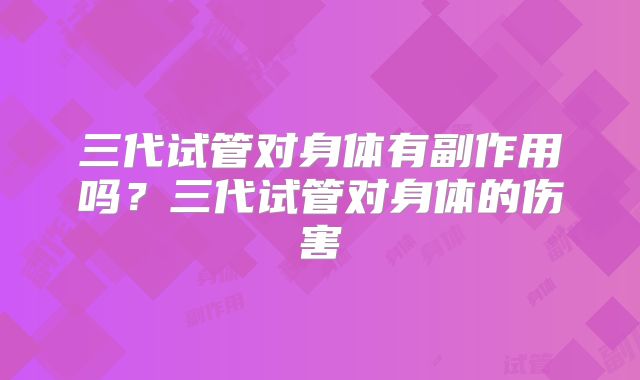 三代试管对身体有副作用吗？三代试管对身体的伤害