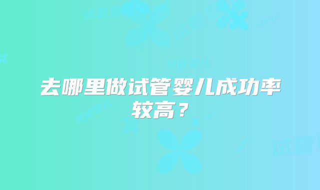 去哪里做试管婴儿成功率较高?