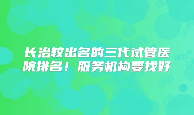 长治较出名的三代试管医院排名！服务机构要找好