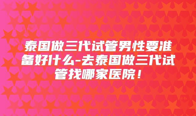 泰国做三代试管男性要准备好什么-去泰国做三代试管找哪家医院!