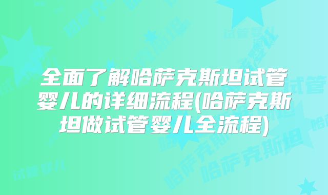全面了解哈萨克斯坦试管婴儿的详细流程(哈萨克斯坦做试管婴儿全流程)