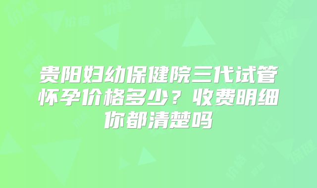 贵阳妇幼保健院三代试管怀孕价格多少?收费明细你都清楚吗