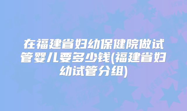 在福建省妇幼保健院做试管婴儿要多少钱(福建省妇幼试管分组)