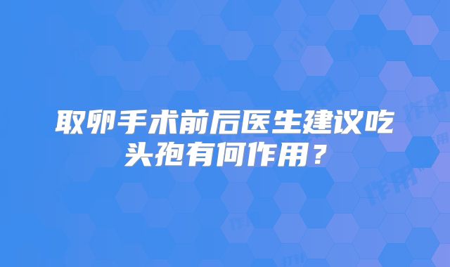 取卵手术前后医生建议吃头孢有何作用？