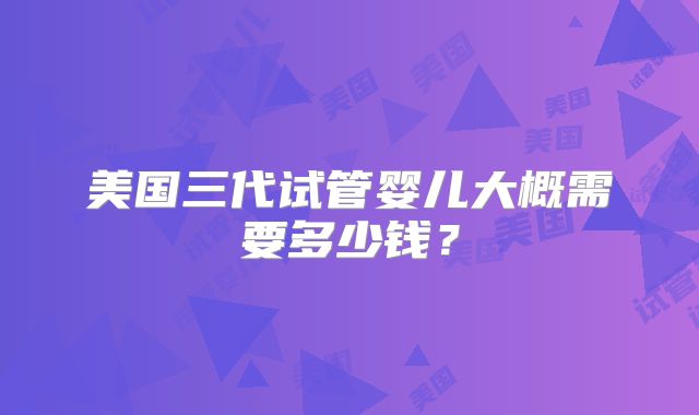 美国三代试管婴儿大概需要多少钱?