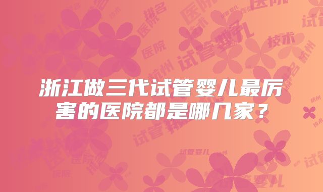 浙江做三代试管婴儿最厉害的医院都是哪几家?