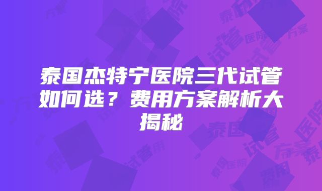 泰国杰特宁医院三代试管如何选？费用方案解析大揭秘