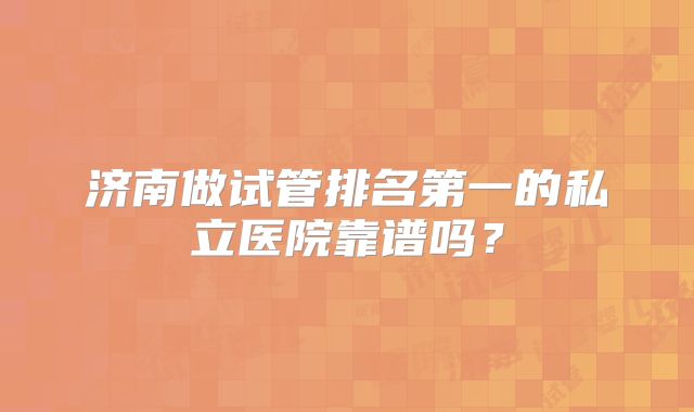 济南做试管排名第一的私立医院靠谱吗？