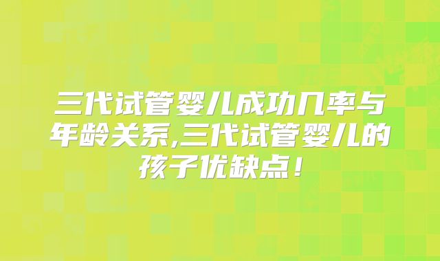 三代试管婴儿成功几率与年龄关系,三代试管婴儿的孩子优缺点!