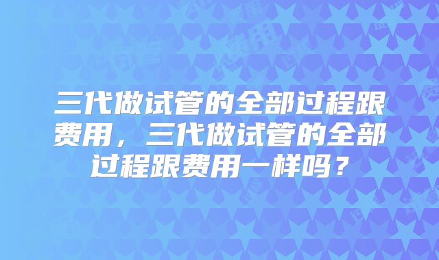 三代做试管的全部过程跟费用，三代做试管的全部过程跟费用一样吗？