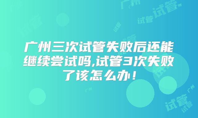 广州三次试管失败后还能继续尝试吗,试管3次失败了该怎么办!