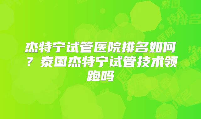 杰特宁试管医院排名如何?泰国杰特宁试管技术领跑吗