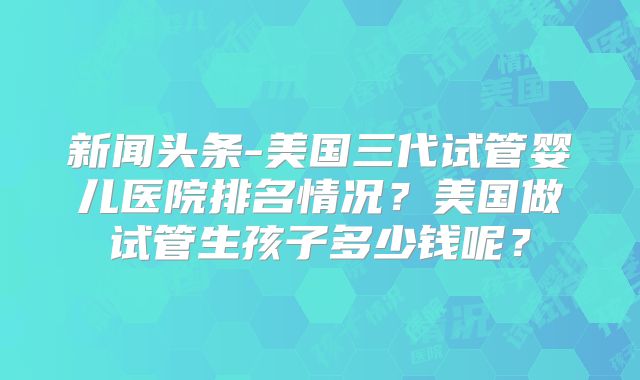 新闻头条-美国三代试管婴儿医院排名情况?美国做试管生孩子多少钱呢?