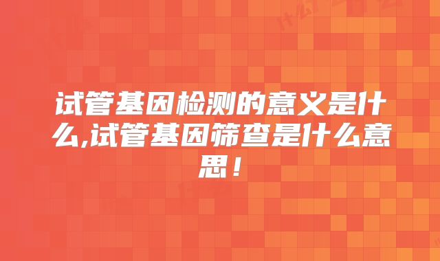 试管基因检测的意义是什么,试管基因筛查是什么意思!