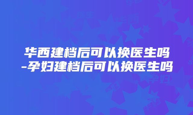 华西建档后可以换医生吗-孕妇建档后可以换医生吗