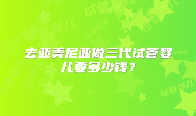 去亚美尼亚做三代试管婴儿要多少钱?