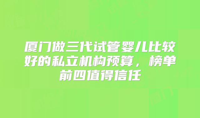 厦门做三代试管婴儿比较好的私立机构预算,榜单前四值得信任