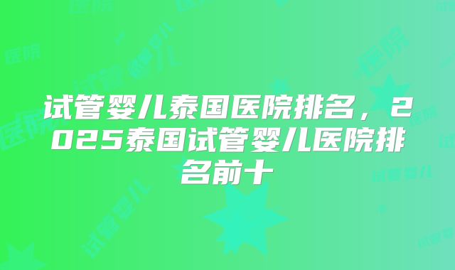 试管婴儿泰国医院排名,2025泰国试管婴儿医院排名前十