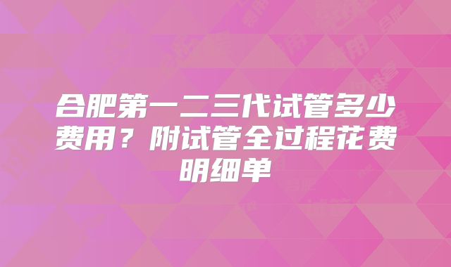 合肥第一二三代试管多少费用?附试管全过程花费明细单