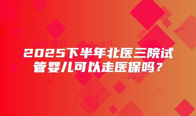2025下半年北医三院试管婴儿可以走医保吗？