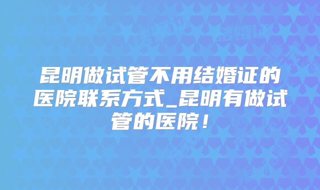 昆明做试管不用结婚证的医院联系方式_昆明有做试管的医院！