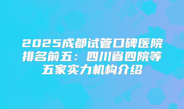 2025成都试管口碑医院排名前五：四川省四院等五家实力机构介绍
