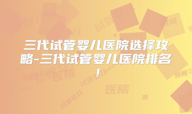三代试管婴儿医院选择攻略-三代试管婴儿医院排名!
