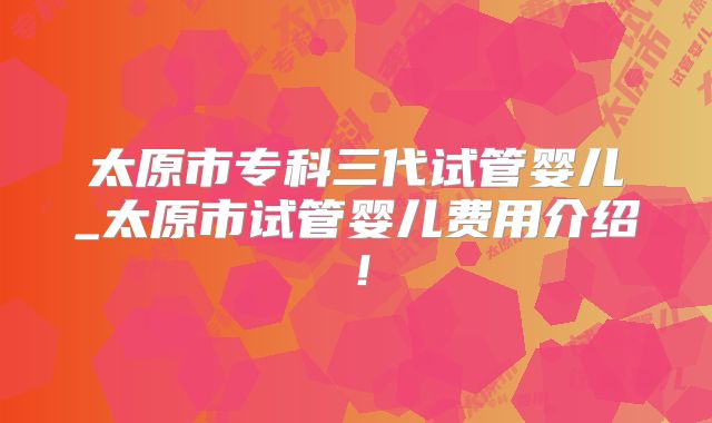 太原市专科三代试管婴儿_太原市试管婴儿费用介绍!