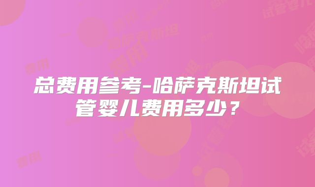 总费用参考-哈萨克斯坦试管婴儿费用多少?