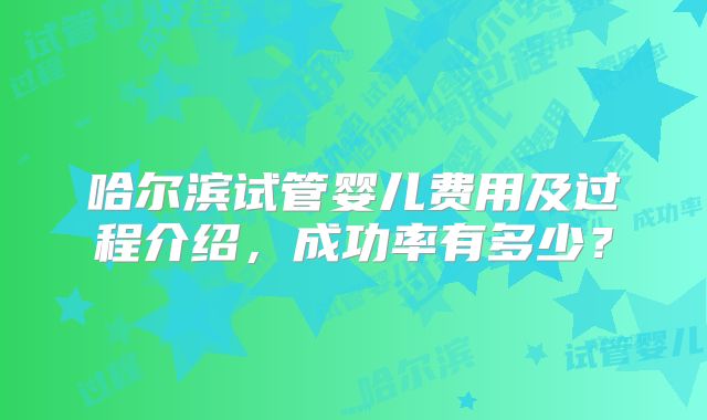 哈尔滨试管婴儿费用及过程介绍，成功率有多少？