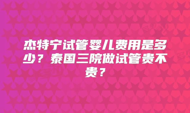 杰特宁试管婴儿费用是多少?泰国三院做试管贵不贵?