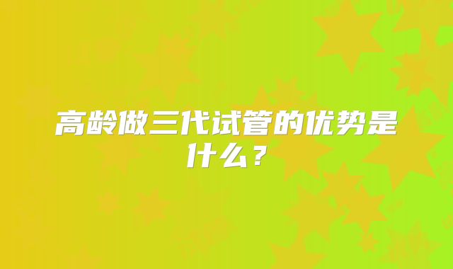 高龄做三代试管的优势是什么？
