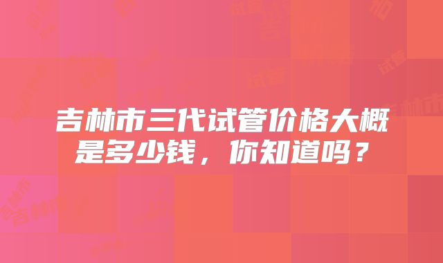吉林市三代试管价格大概是多少钱,你知道吗?