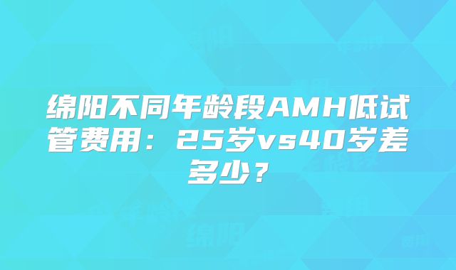 绵阳不同年龄段AMH低试管费用：25岁vs40岁差多少？