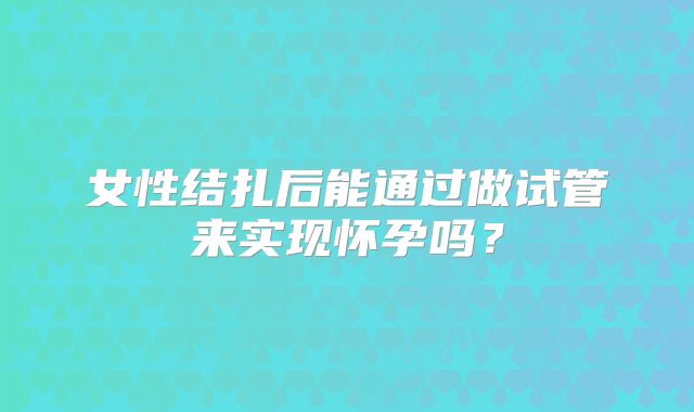 女性结扎后能通过做试管来实现怀孕吗?