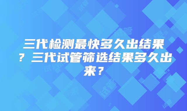 三代检测最快多久出结果？三代试管筛选结果多久出来？