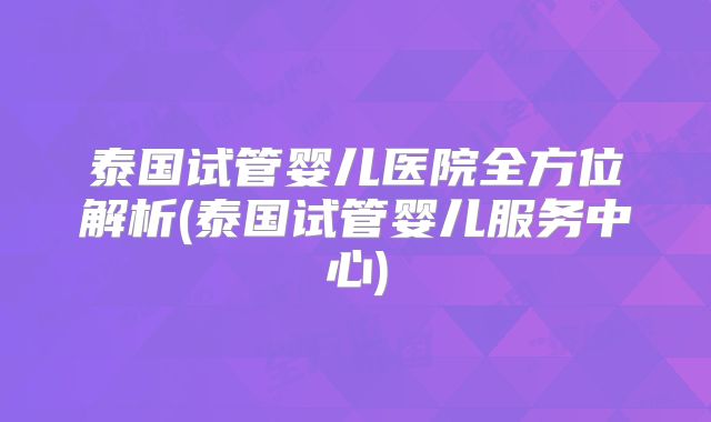 泰国试管婴儿医院全方位解析(泰国试管婴儿服务中心)